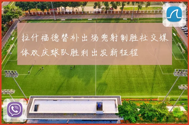 拉什福德替补出场兜射制胜社交媒体欢庆球队胜利出发新征程