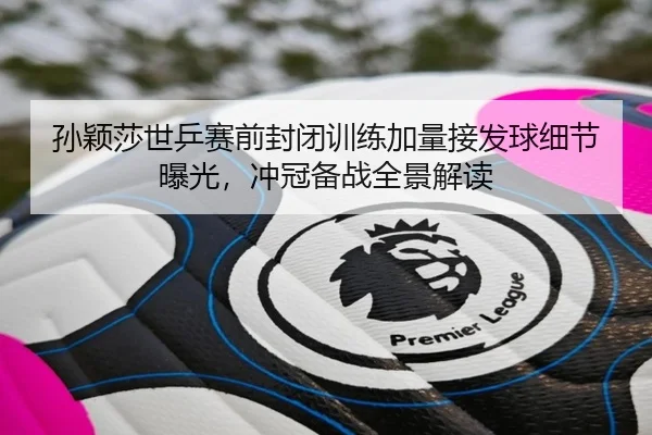 孙颖莎世乒赛前封闭训练加量接发球细节曝光，冲冠备战全景解读